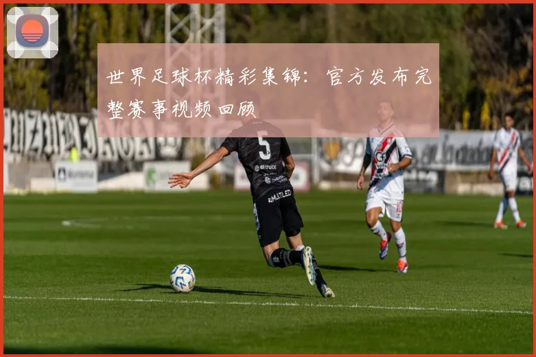 世界足球杯精彩集锦：官方发布完整赛事视频回顾