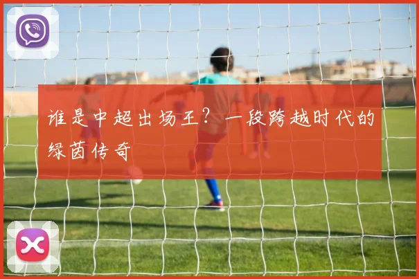 谁是中超出场王？一段跨越时代的绿茵传奇
