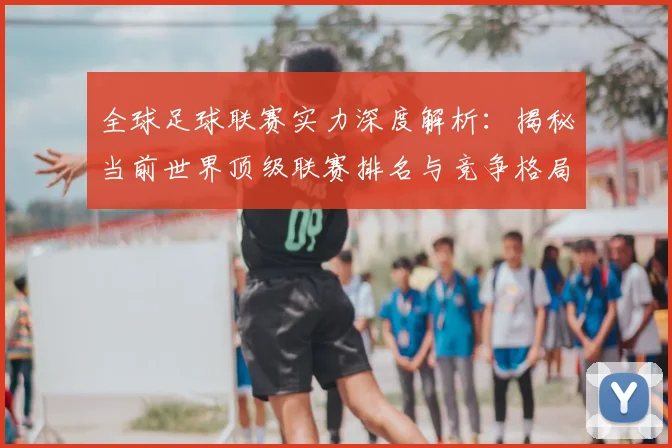 全球足球联赛实力深度解析：揭秘当前世界顶级联赛排名与竞争格局