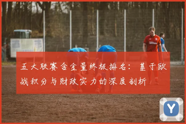 五大联赛含金量终极排名：基于欧战积分与财政实力的深度剖析