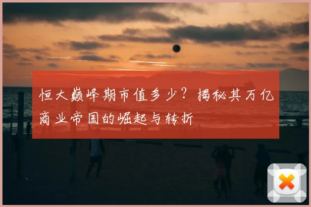 恒大巅峰期市值多少？揭秘其万亿商业帝国的崛起与转折