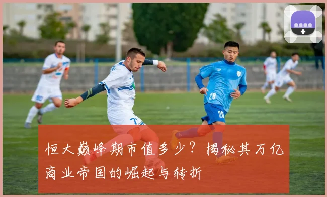 恒大巅峰期市值多少？揭秘其万亿商业帝国的崛起与转折