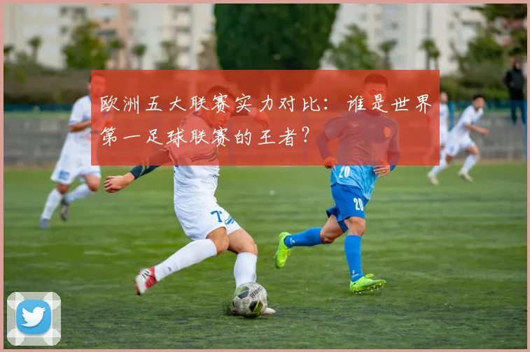 欧洲五大联赛实力对比:谁是世界第一足球联赛的王者?