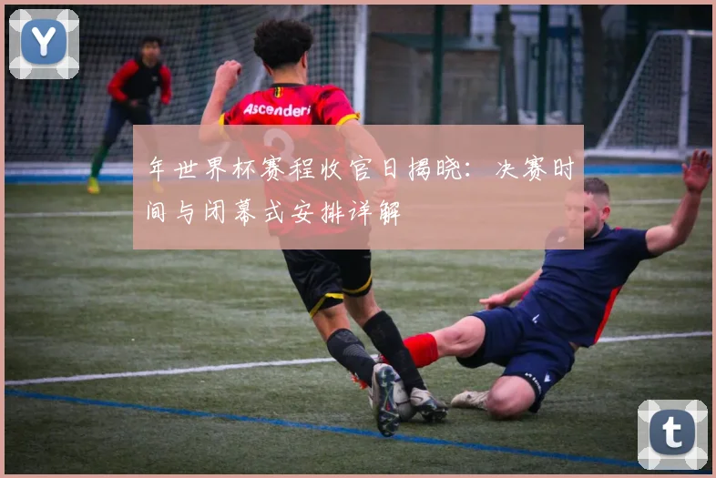 年世界杯赛程收官日揭晓：决赛时间与闭幕式安排详解