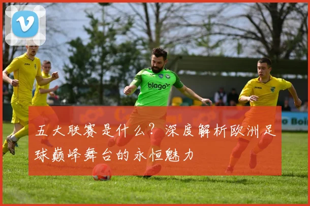 五大联赛是什么？深度解析欧洲足球巅峰舞台的永恒魅力