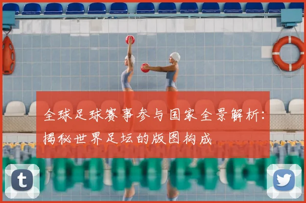 全球足球赛事参与国家全景解析：揭秘世界足坛的版图构成