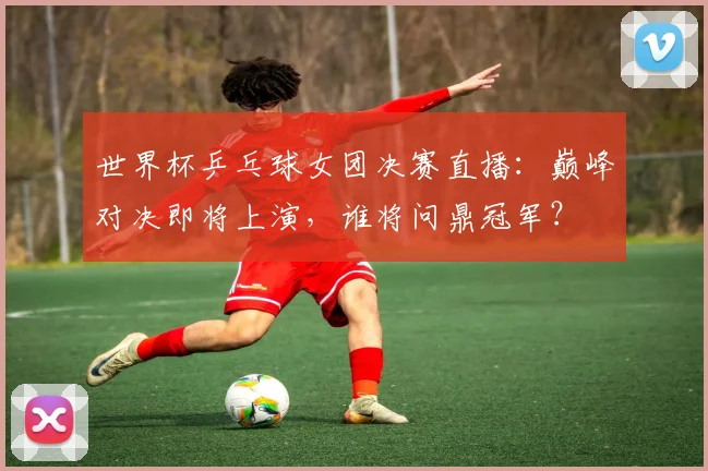 世界杯乒乓球女团决赛直播：巅峰对决即将上演，谁将问鼎冠军？