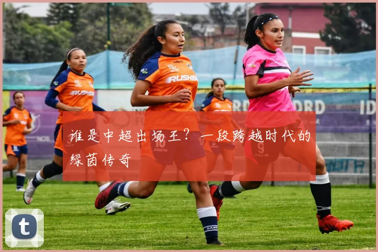 谁是中超出场王？一段跨越时代的绿茵传奇