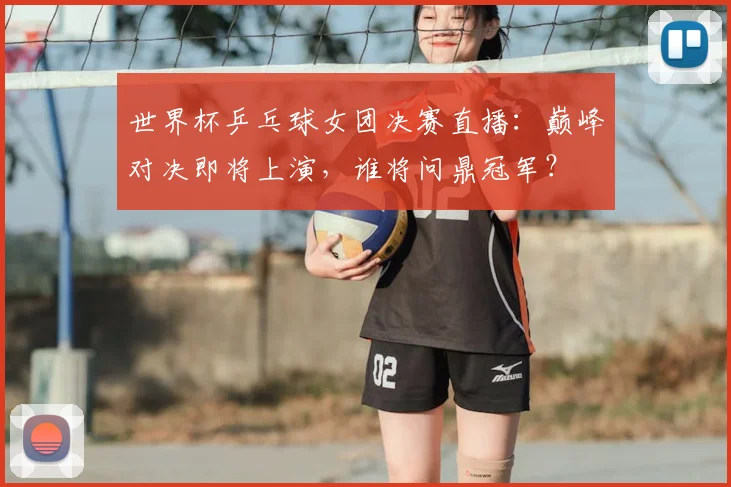 世界杯乒乓球女团决赛直播：巅峰对决即将上演，谁将问鼎冠军？